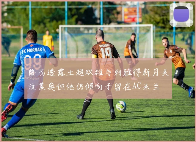 隆戈透露土超双雄与利雅得新月关注莱奥但他仍倾向于留在AC米兰
