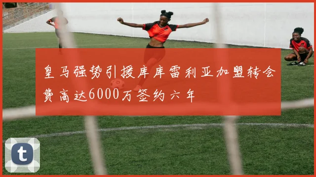 皇马强势引援库库雷利亚加盟转会费高达6000万签约六年