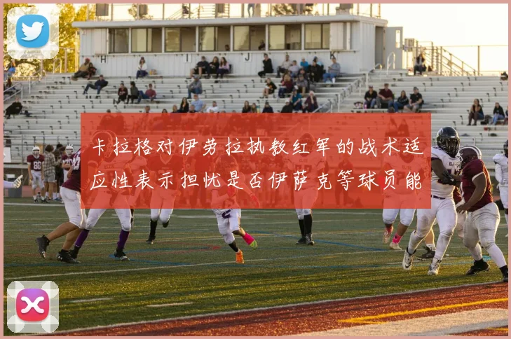 卡拉格对伊劳拉执教红军的战术适应性表示担忧是否伊萨克等球员能融入