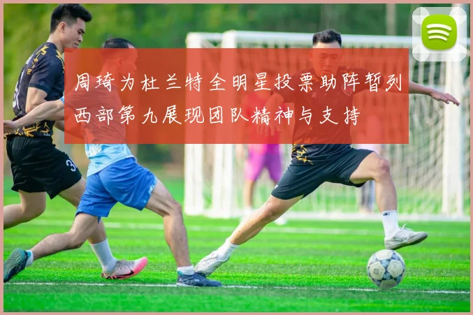 周琦为杜兰特全明星投票助阵暂列西部第九展现团队精神与支持