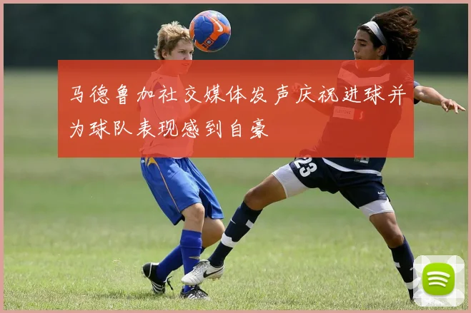 马德鲁加社交媒体发声庆祝进球并为球队表现感到自豪