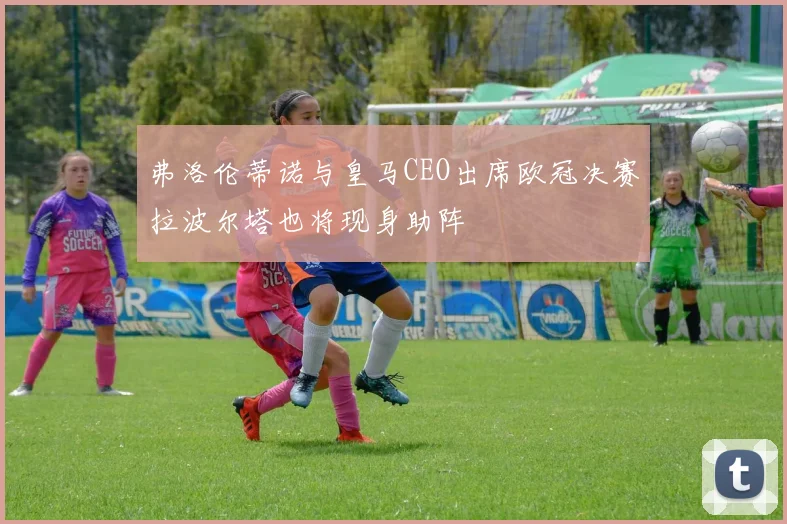 弗洛伦蒂诺与皇马CEO出席欧冠决赛拉波尔塔也将现身助阵