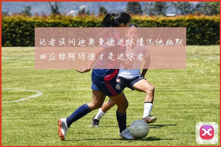 记者误问迪奥曼德进球情况他幽默回应称阿玛德才是进球者