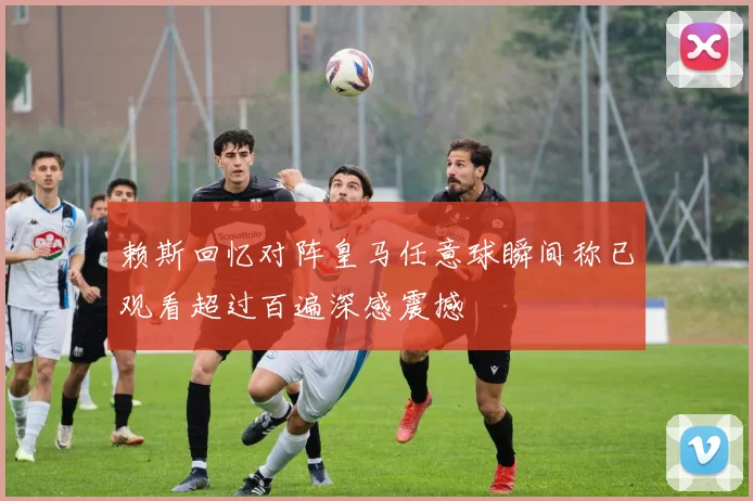 赖斯回忆对阵皇马任意球瞬间称已观看超过百遍深感震撼