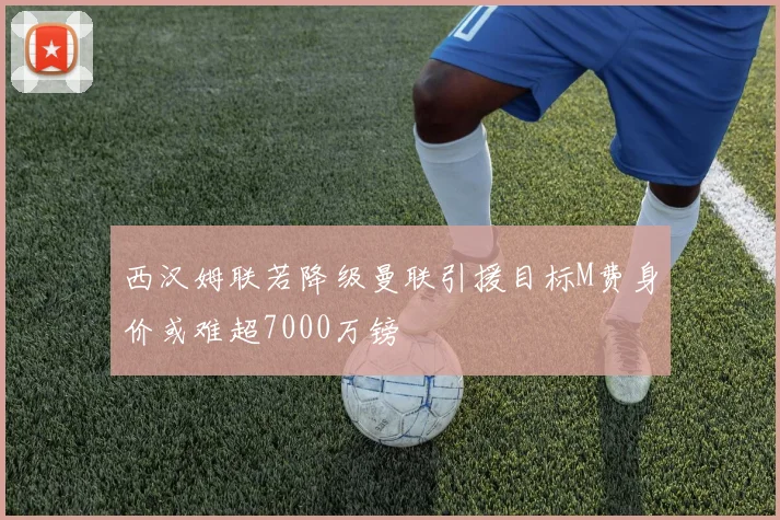 西汉姆联若降级曼联引援目标M费身价或难超7000万镑