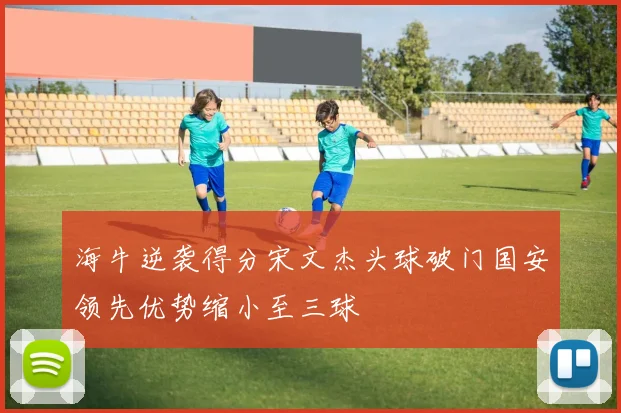 海牛逆袭得分宋文杰头球破门国安领先优势缩小至三球