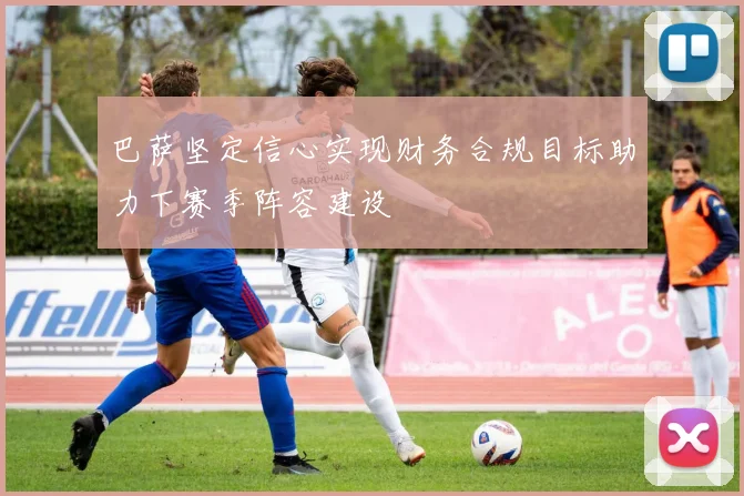 巴萨坚定信心实现财务合规目标助力下赛季阵容建设