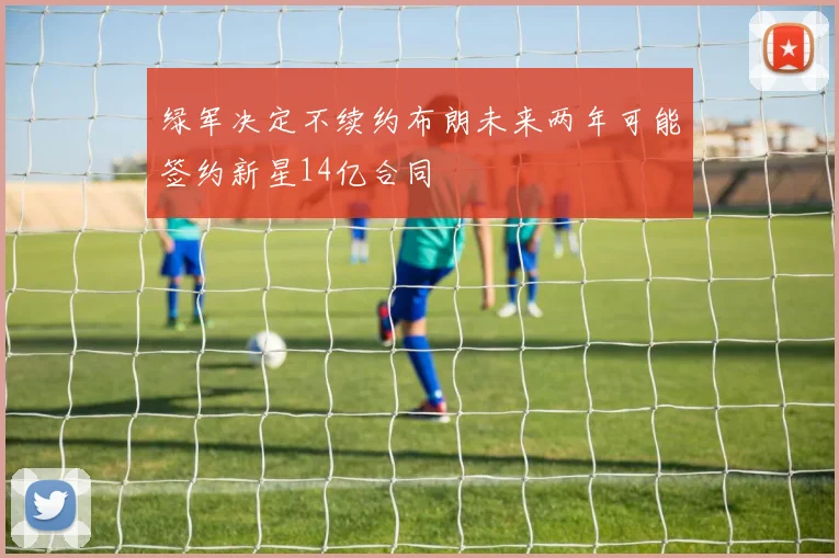 绿军决定不续约布朗未来两年可能签约新星14亿合同