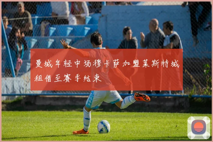 曼城年轻中场穆卡萨加盟莱斯特城租借至赛季结束