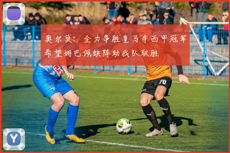 奥尔莫：全力争胜皇马夺西甲冠军希望姆巴佩缺阵助我队取胜