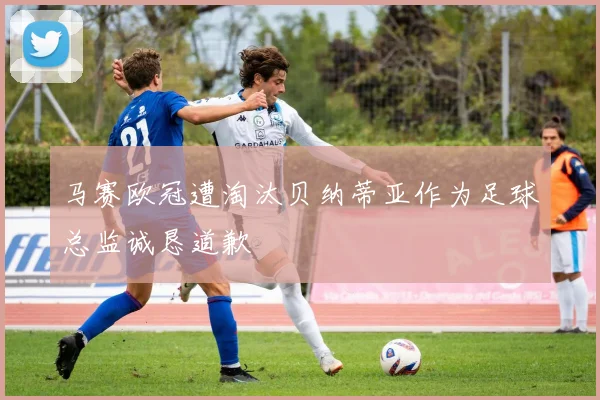 马赛欧冠遭淘汰贝纳蒂亚作为足球总监诚恳道歉