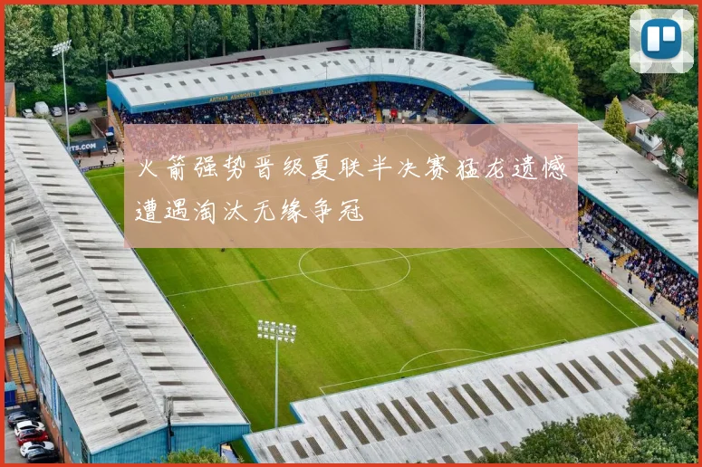 火箭强势晋级夏联半决赛猛龙遗憾遭遇淘汰无缘争冠