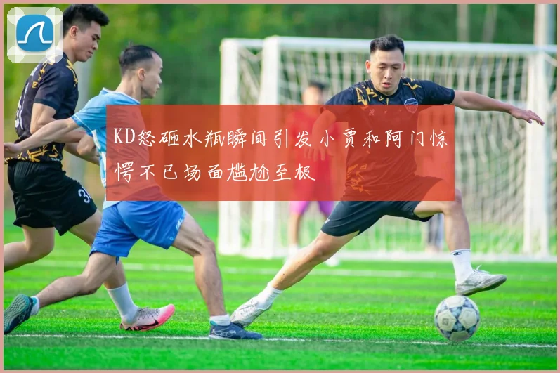 KD怒砸水瓶瞬间引发小贾和阿门惊愕不已场面尴尬至极