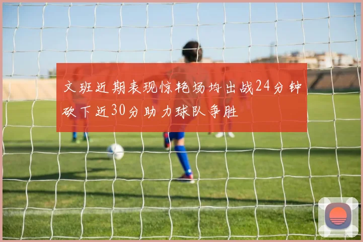 文班近期表现惊艳场均出战24分钟砍下近30分助力球队争胜