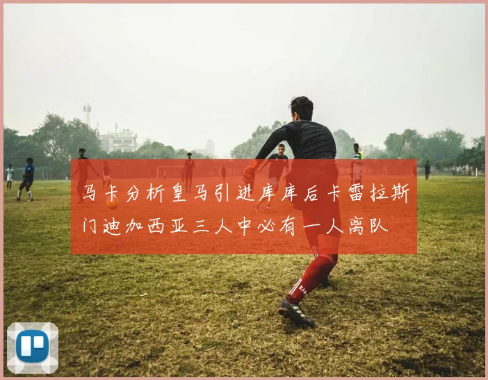 马卡分析皇马引进库库后卡雷拉斯门迪加西亚三人中必有一人离队