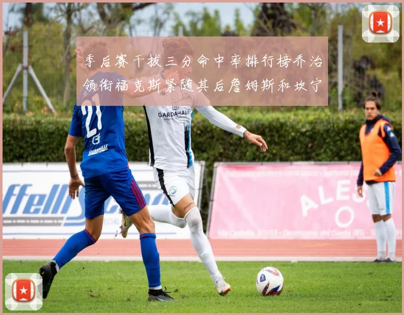 季后赛干拔三分命中率排行榜乔治领衔福克斯紧随其后詹姆斯和坎宁安表现不俗