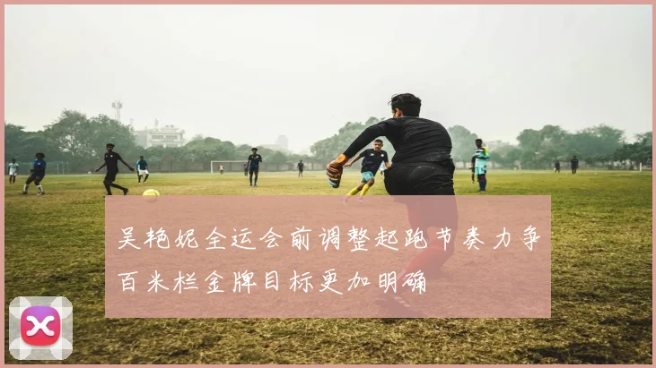 吴艳妮全运会前调整起跑节奏力争百米栏金牌目标更加明确