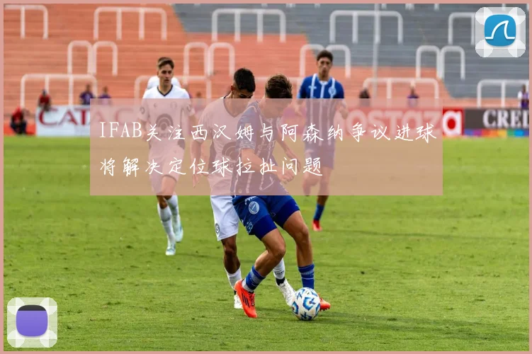 IFAB关注西汉姆与阿森纳争议进球将解决定位球拉扯问题