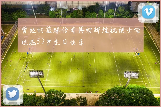 曾经的篮球传奇再续辉煌祝便士哈达威53岁生日快乐