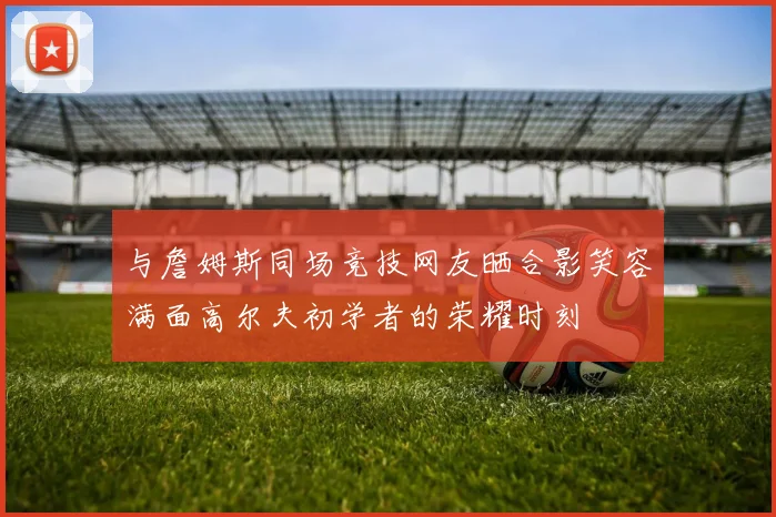 与詹姆斯同场竞技网友晒合影笑容满面高尔夫初学者的荣耀时刻