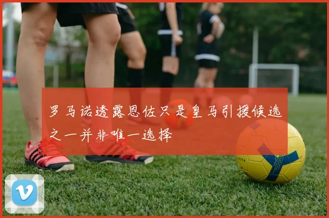 罗马诺透露恩佐只是皇马引援候选之一并非唯一选择