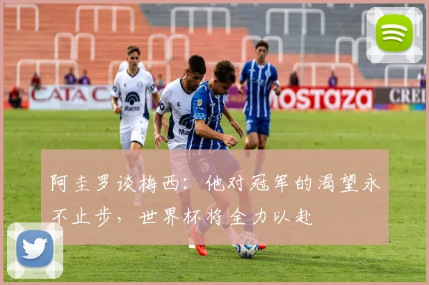 阿圭罗谈梅西：他对冠军的渴望永不止步，世界杯将全力以赴