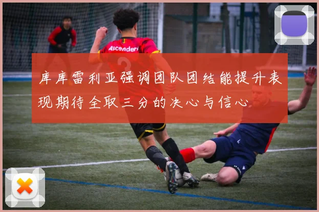 库库雷利亚强调团队团结能提升表现期待全取三分的决心与信心