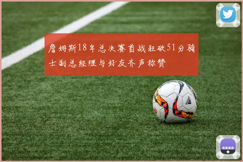 詹姆斯18年总决赛首战狂砍51分骑士副总经理与好友齐声称赞