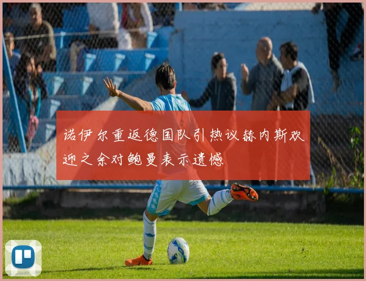诺伊尔重返德国队引热议赫内斯欢迎之余对鲍曼表示遗憾