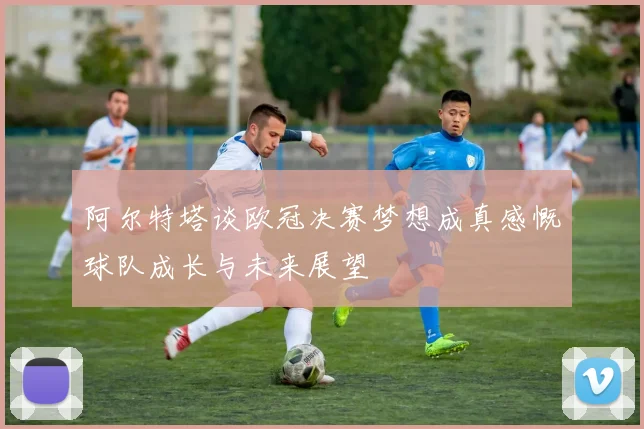 阿尔特塔谈欧冠决赛梦想成真感慨球队成长与未来展望
