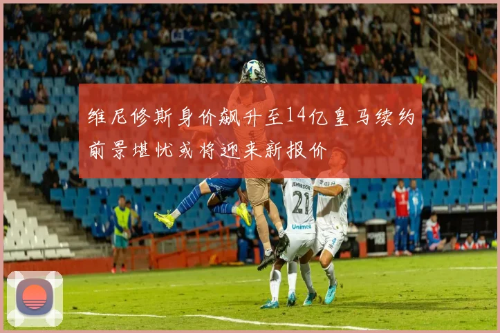 维尼修斯身价飙升至14亿皇马续约前景堪忧或将迎来新报价
