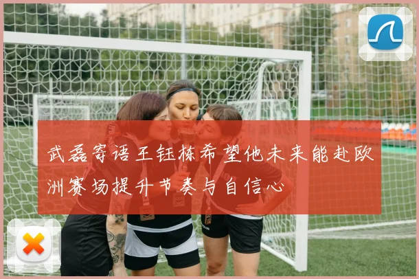 武磊寄语王钰栋希望他未来能赴欧洲赛场提升节奏与自信心